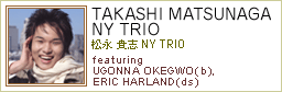 TAKASHI MATSUNAGA NY TRIO
featuring Ugonna Okegwo(b),Eric Harland(ds)