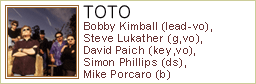 TOTO 
Bobby Kimball (lead-vo), Steve Lukather (g,vo), 
David Paich (key,vo), Simon Phillips (ds), 
Mike Porcaro (b)