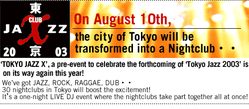 On August 10th,the city of Tokyo will be transformed into a Nightclub..


'TOKYO JAZZ X',
a pre-event to celebrate the forthcoming of 'Tokyo Jazz 2003'
is on its way again this year!
We've got JAZZ, ROCK, RAGGAE, DUB..
30 nightclubs in Tokyo will boost the excitement!
It's a one-night LIVE DJ event 
where the nightclubs take part together 
all at once!
