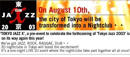On August 10th,the city of Tokyo will be transformed into a Nightclub..


'TOKYO JAZZ X',
a pre-event to celebrate the forthcoming of 'Tokyo Jazz 2003'
is on its way again this year!
We've got JAZZ, ROCK, RAGGAE, DUB..
30 nightclubs in Tokyo will boost the excitement!
It's a one-night LIVE DJ event
where the nightclubs take part together
all at once!

