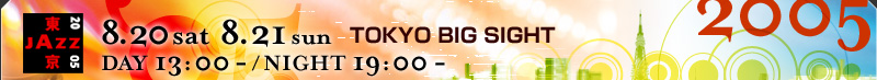 TOKYO JAZZ 2005
8.20sat 8.21sun TOKYO BIG SIGHT
DAY 13:00 - / NIGHT 19:00 -