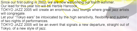 Since our first outing in 2002, we are now welcoming our fourth summer. 
Our lead for this year too will be Herbie Hancock. 

TOKYO JAZZ 2005 will create an enormous Jazz lounge where great jazz artists will congregate. 

Let your ?Tokyo ears? be intoxicated by the high sensitivity, flexibility and subtlety of two nights of performances. 

TOKYO JAZZ 2005 will be an event that signals a new departure, straight out of Tokyo, of a new style of jazz.
