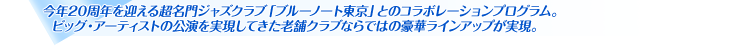 今年20周年を迎える超名門ジャズクラブ「ブルーノート東京」とのコラボレーションプログラム。ビッグ・アーティストの公演を実現してきた老舗クラブならではの豪華ラインアップが実現。